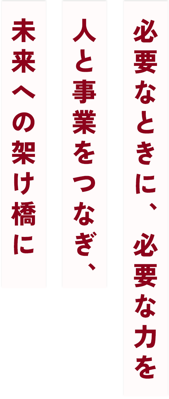 必要なときに、必要な力を人と事業をつなぎ、未来への架け橋に